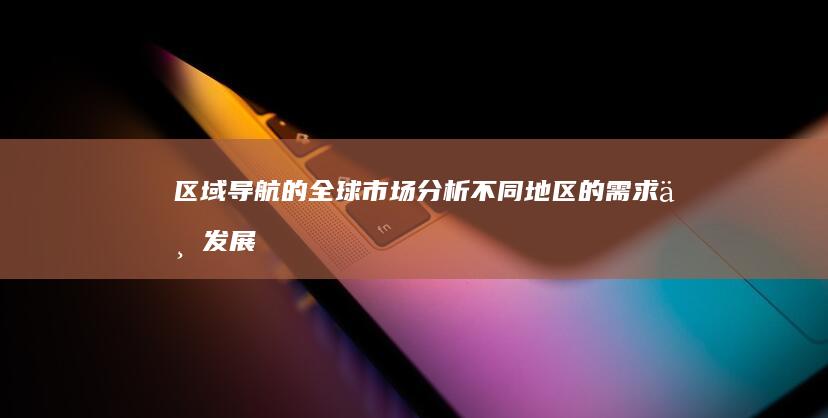 区域导航的全球市场分析：不同地区的需求与发展趋势 (区域导航的全名叫什么)