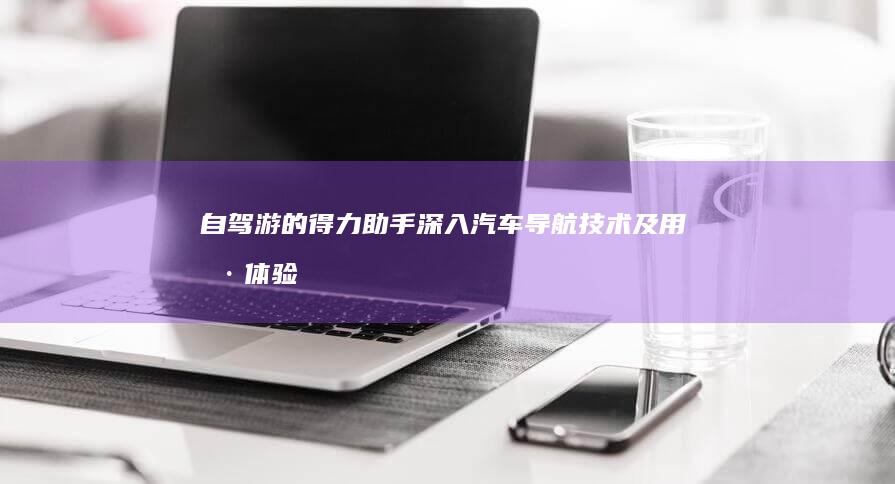 自驾游的得力助手：深入汽车导航技术及用户体验的演进 (自驾游的真谛)