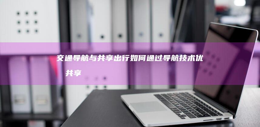 交通导航与共享出行：如何通过导航技术优化共享交通资源分配 (导航的交通)