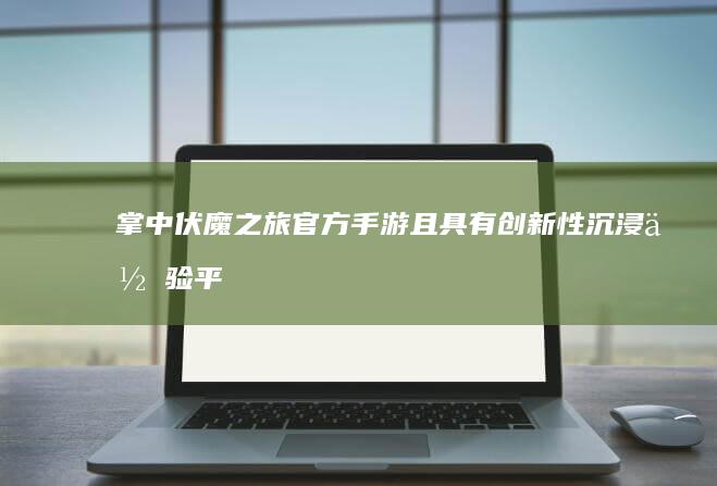 掌中伏魔之旅：官方手游且具有创新性沉浸体验平台